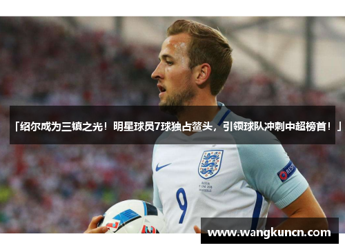 「绍尔成为三镇之光！明星球员7球独占鳌头，引领球队冲刺中超榜首！」